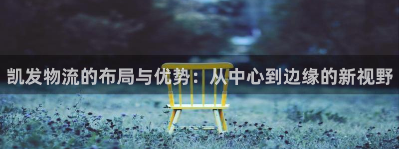 摩臣5平台体育网页版入口：凯发物流的布局与优势：从中心到边缘的新视野