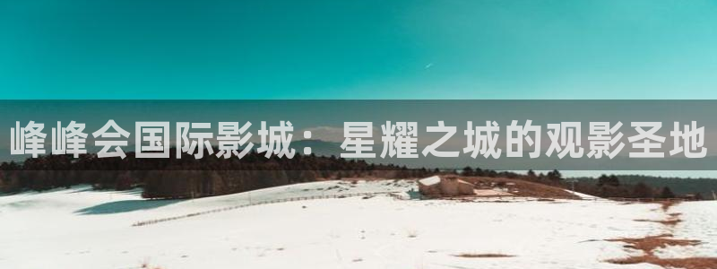福建摩臣5平台机电股份公司：峰峰会国际影城：星耀之城的观影圣地